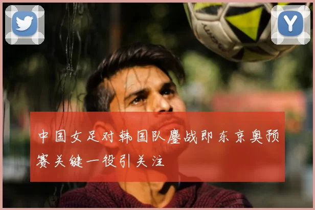 中国女足对韩国队鏖战即东京奥预赛关键一役引关注