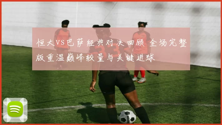 恒大vs巴萨经典对决回顾 全场完整版重温巅峰较量与关键进球