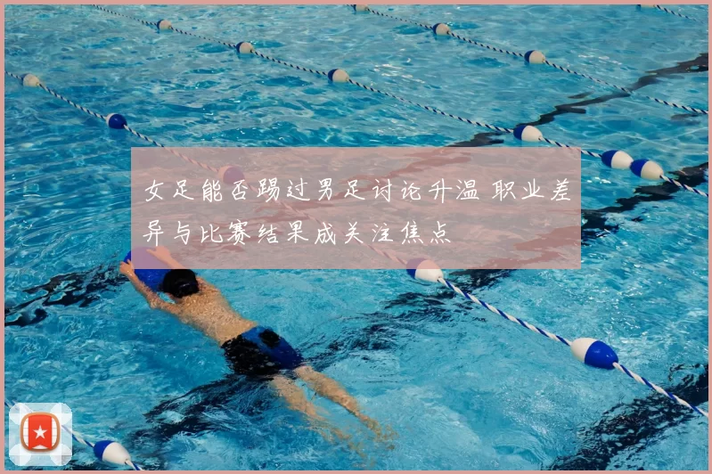 女足能否踢过男足讨论升温 职业差异与比赛结果成关注焦点