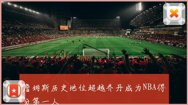 詹姆斯历史地位超越乔丹成为NBA得分第一人