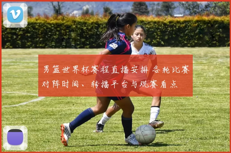 男篮世界杯赛程直播安排 各轮比赛对阵时间、转播平台与观赛看点