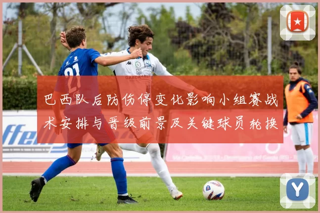 巴西队后防伤停变化影响小组赛战术安排与晋级前景及关键球员轮换