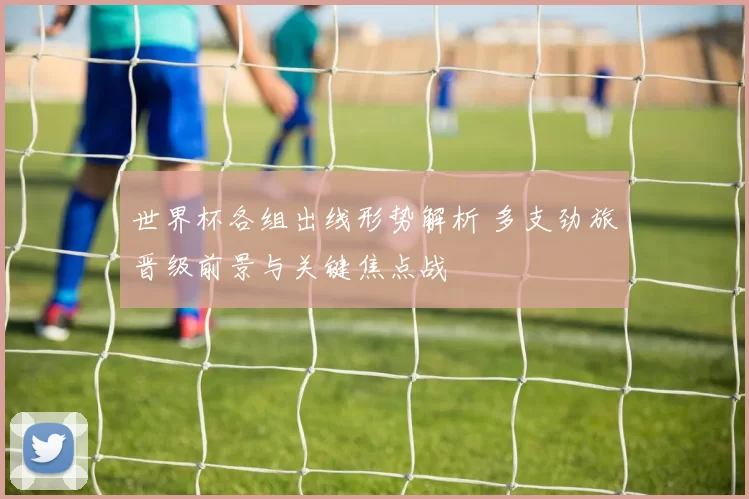 世界杯各组出线形势解析 多支劲旅晋级前景与关键焦点战