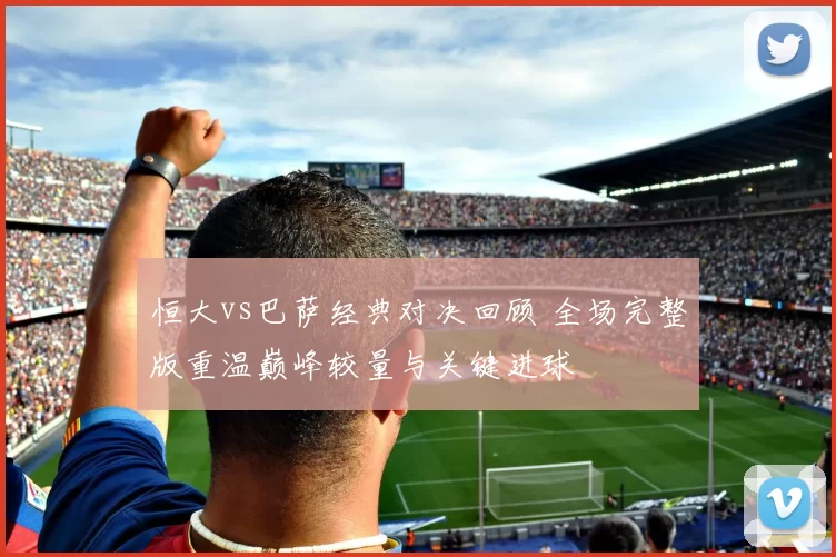 恒大vs巴萨经典对决回顾 全场完整版重温巅峰较量与关键进球