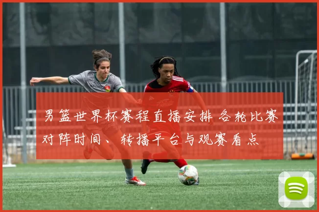 男篮世界杯赛程直播安排 各轮比赛对阵时间、转播平台与观赛看点