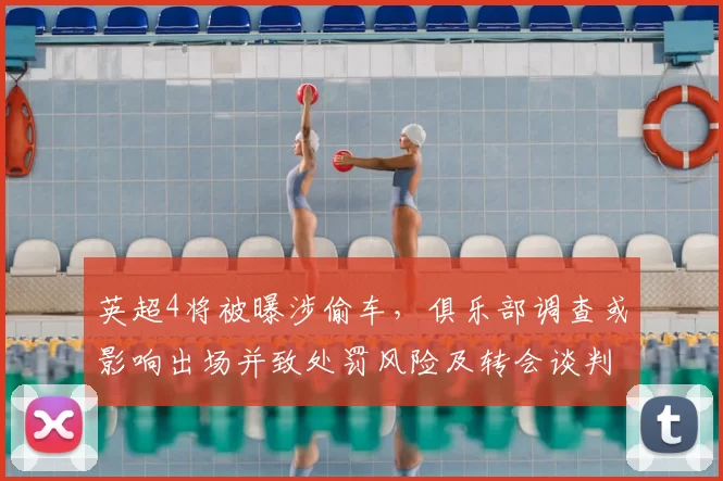 英超4将被曝涉偷车,俱乐部调查或影响出场并致处罚风险及转会谈判