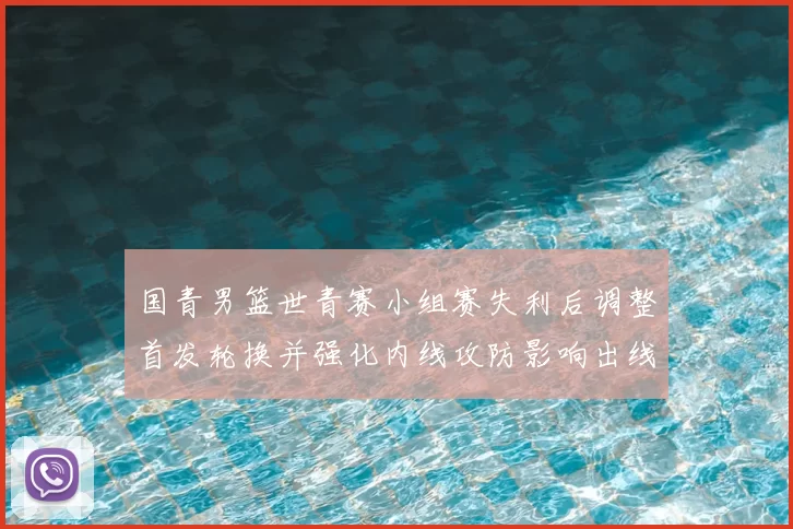 国青男篮世青赛小组赛失利后调整首发轮换并强化内线攻防影响出线形势