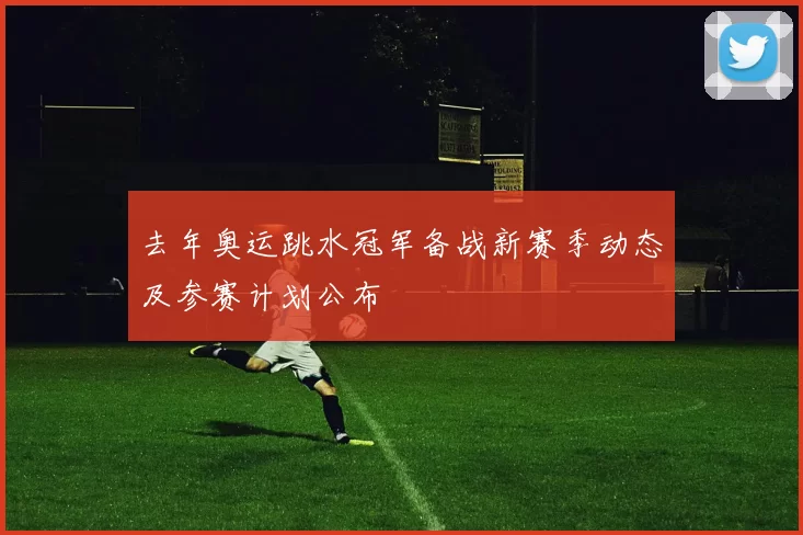 去年奥运跳水冠军备战新赛季动态及参赛计划公布