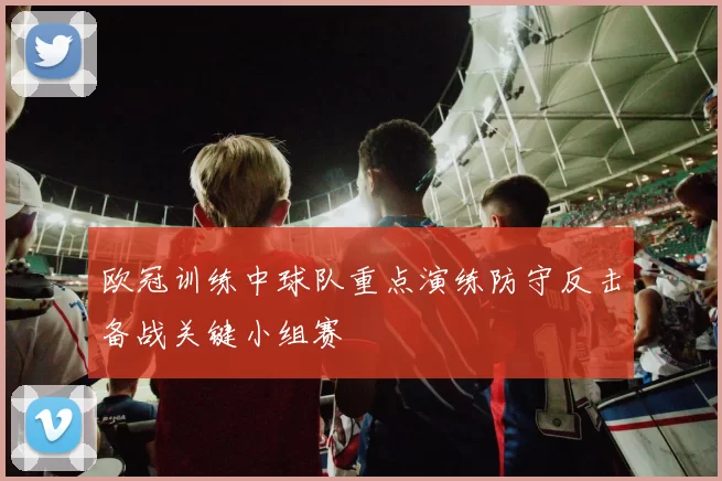 欧冠训练中球队重点演练防守反击备战关键小组赛