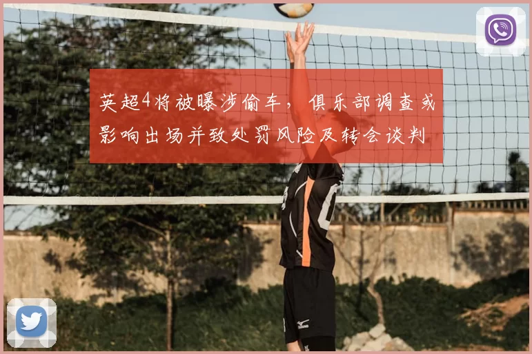 英超4将被曝涉偷车，俱乐部调查或影响出场并致处罚风险及转会谈判