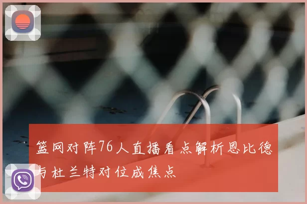 篮网对阵76人直播看点解析恩比德与杜兰特对位成焦点