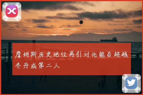 詹姆斯历史地位再引讨论能否超越乔丹成第二人