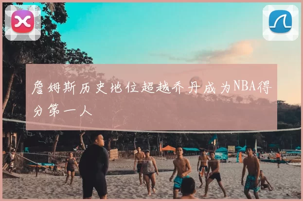 詹姆斯历史地位超越乔丹成为NBA得分第一人