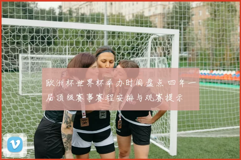 欧洲杯世界杯举办时间盘点 四年一届顶级赛事赛程安排与观赛提示