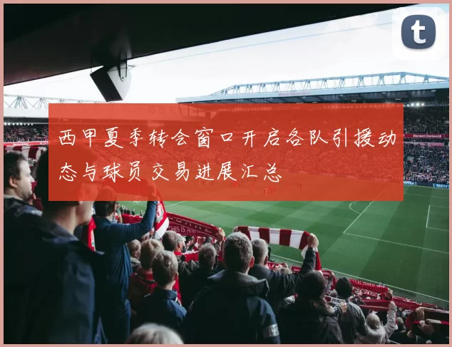 西甲夏季转会窗口开启各队引援动态与球员交易进展汇总