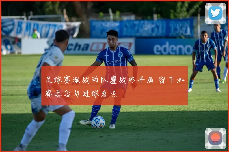 足球赛激战两队鏖战终平局 留下加赛悬念与进球看点