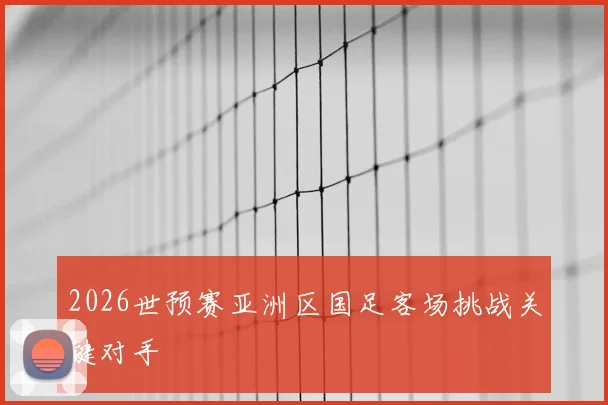2026世预赛亚洲区国足客场挑战关键对手