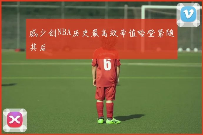 威少创NBA历史最高效率值哈登紧随其后