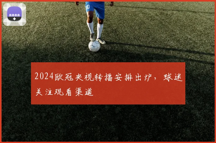 2024欧冠央视转播安排出炉,球迷关注观看渠道