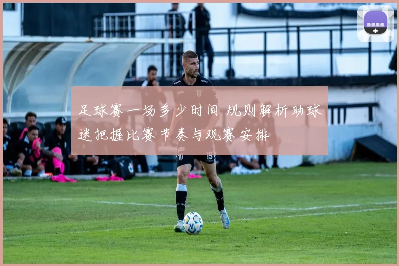 足球赛一场多少时间 规则解析助球迷把握比赛节奏与观赛安排