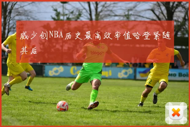 威少创NBA历史最高效率值哈登紧随其后