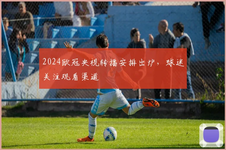 2024欧冠央视转播安排出炉,球迷关注观看渠道