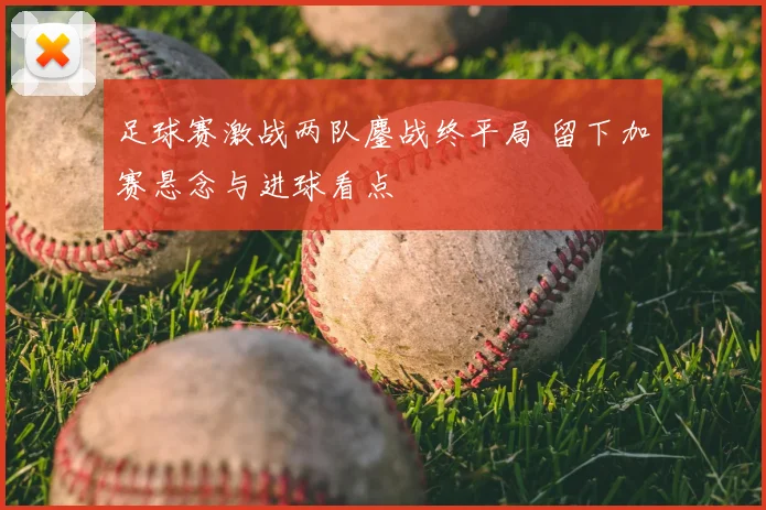 足球赛激战两队鏖战终平局 留下加赛悬念与进球看点