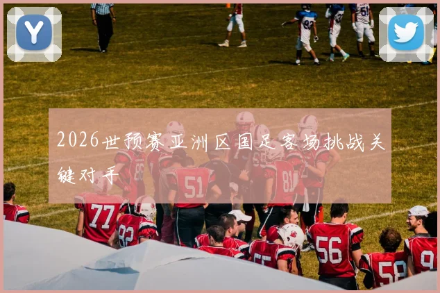 2026世预赛亚洲区国足客场挑战关键对手
