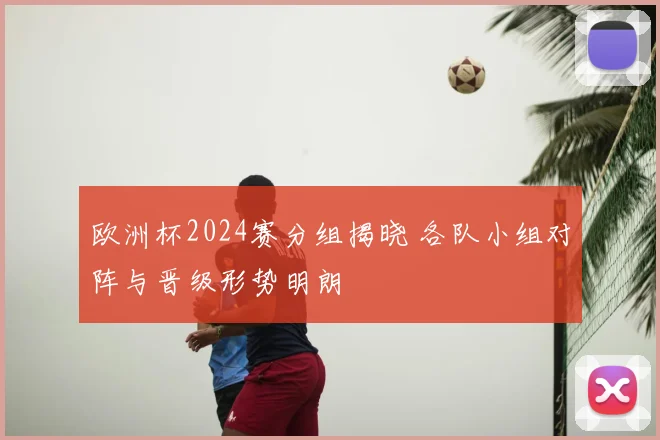 欧洲杯2024赛分组揭晓 各队小组对阵与晋级形势明朗